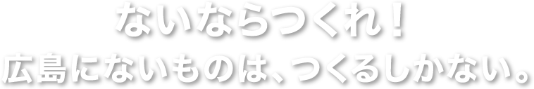 ないならつくれ！ 広島にないものは、つくるしかない。